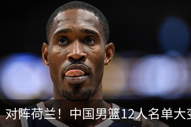 对阵荷兰！中国男篮12人名单大变化，五人被替换，胡金秋也不打