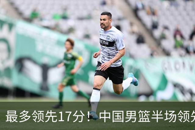 最多领先17分！中国男篮半场领先喀麦隆6分 贺希宁11+4+4