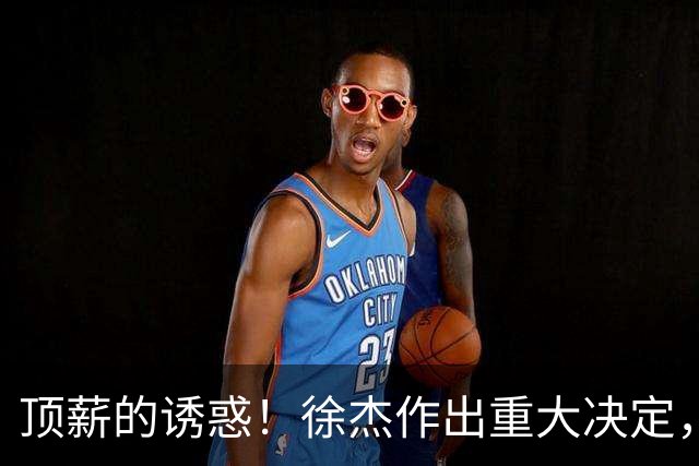 顶薪的诱惑！徐杰作出重大决定，广东男篮惨遭多支球队挖角？