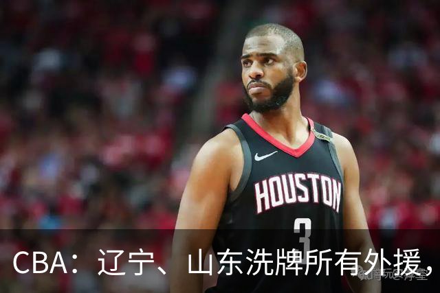 CBA：辽宁、山东洗牌所有外援，徐杰锁定顶薪，王哲林后悔没前往NBA，中国男篮排名再次下降